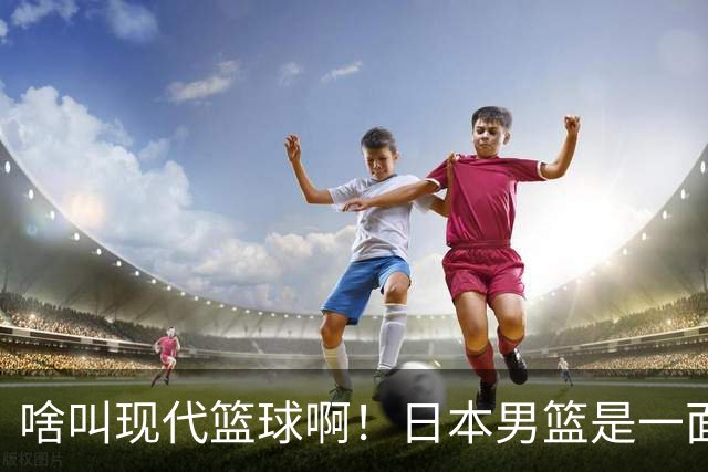 啥叫现代篮球啊！日本男篮是一面镜子 中国男篮落后就必然要挨打