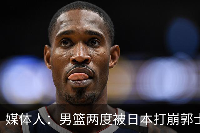 媒体人：男篮两度被日本打崩郭士强应担责 我觉得可以提前换帅